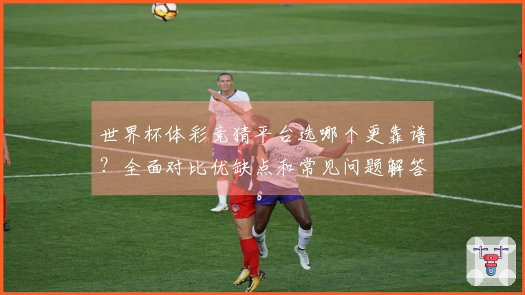 世界杯体彩竞猜平台选哪个更靠谱？全面对比优缺点和常见问题解答
