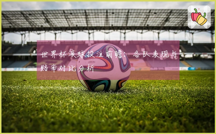 世界杯滚球投注前瞻：各队表现与赔率对比分析