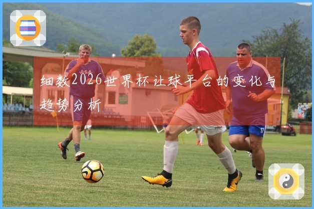 细数2026世界杯让球平台的变化与趋势分析